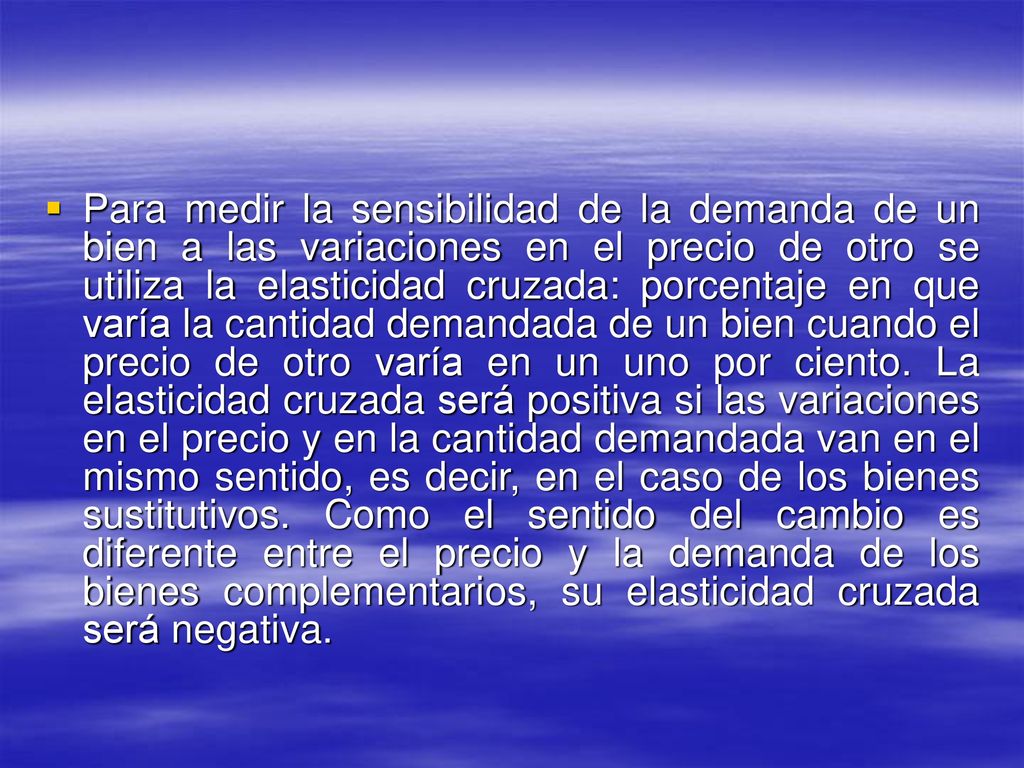 Para medir la sensibilidad de la demanda de un bien a las variaciones en el precio de otro se utiliza la elasticidad cruzada: porcentaje en que varía la cantidad demandada de un bien cuando el precio de otro varía en un uno por ciento.
