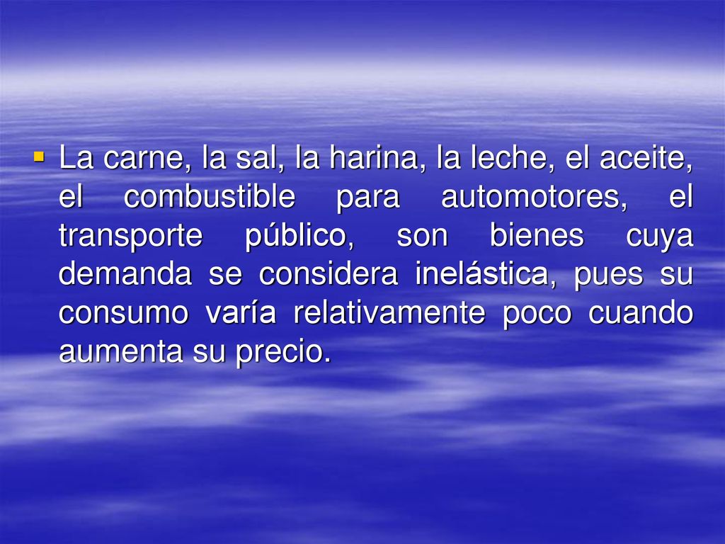 La carne, la sal, la harina, la leche, el aceite, el combustible para automotores, el transporte público, son bienes cuya demanda se considera inelástica, pues su consumo varía relativamente poco cuando aumenta su precio.