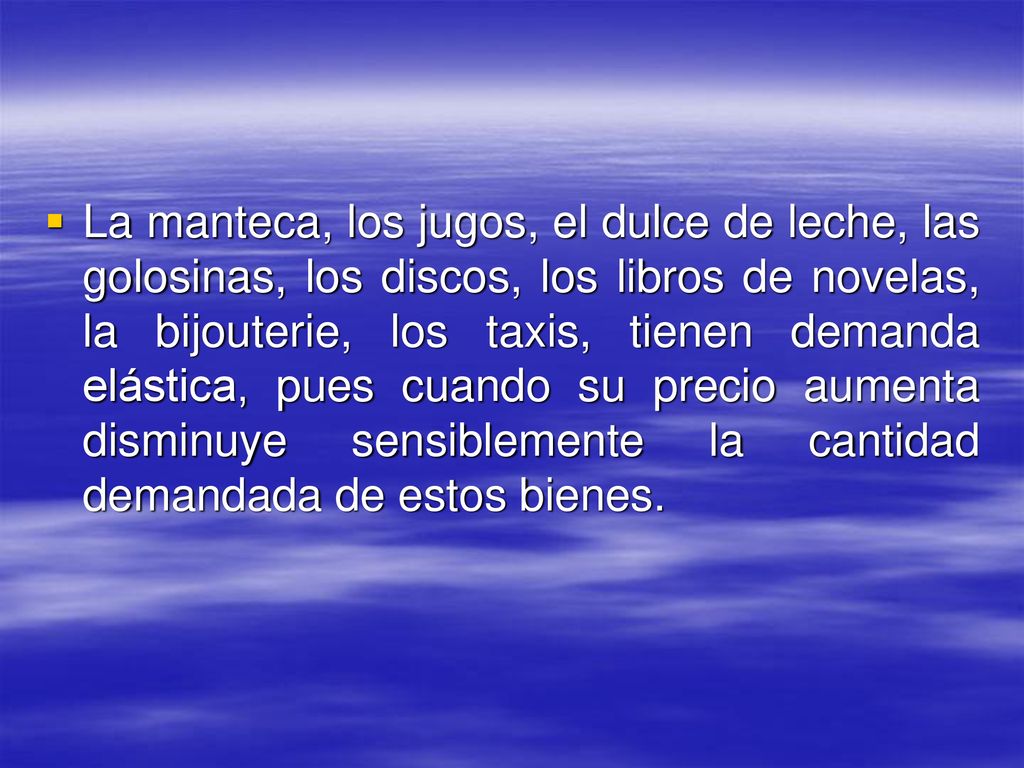 La manteca, los jugos, el dulce de leche, las golosinas, los discos, los libros de novelas, la bijouterie, los taxis, tienen demanda elástica, pues cuando su precio aumenta disminuye sensiblemente la cantidad demandada de estos bienes.