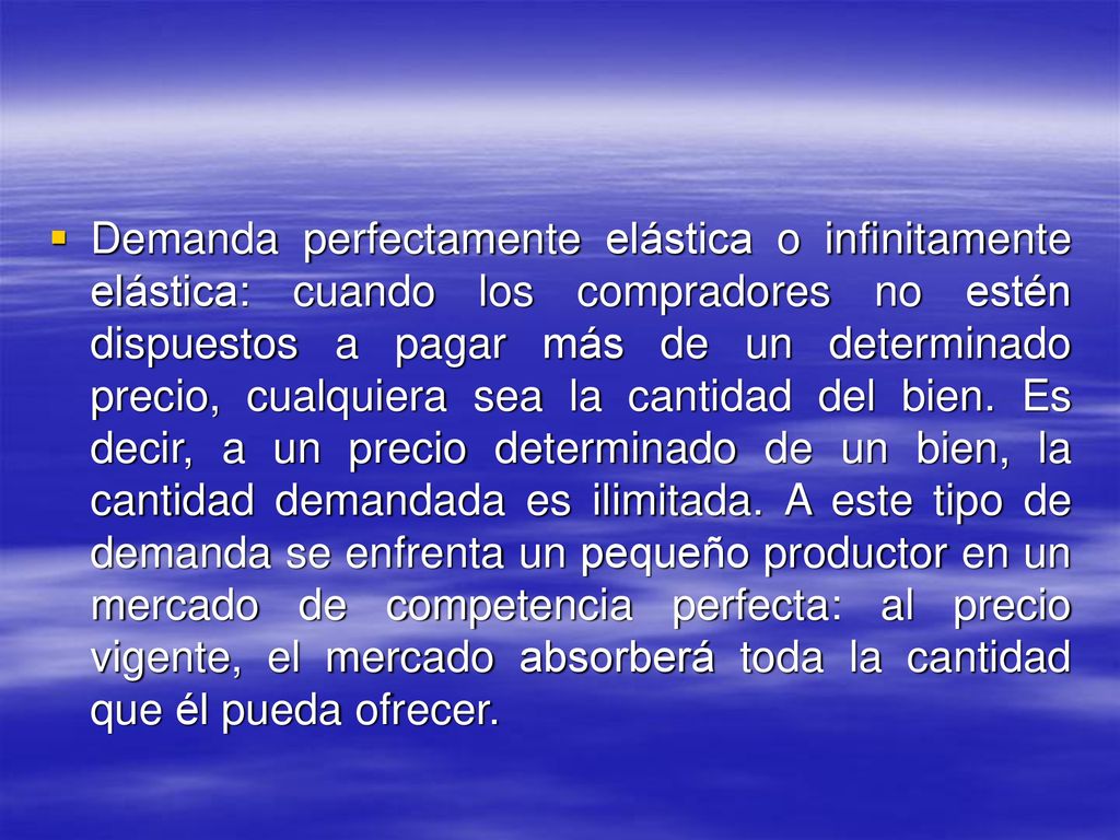 Demanda perfectamente elástica o infinitamente elástica: cuando los compradores no estén dispuestos a pagar más de un determinado precio, cualquiera sea la cantidad del bien.