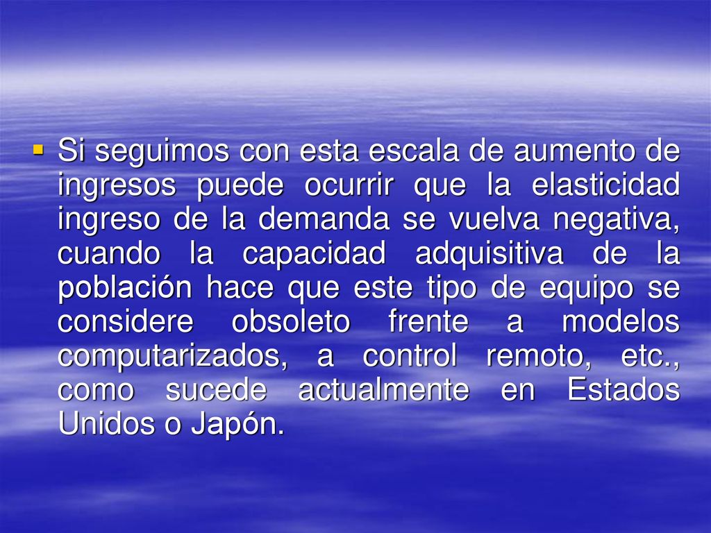 Si seguimos con esta escala de aumento de ingresos puede ocurrir que la elasticidad ingreso de la demanda se vuelva negativa, cuando la capacidad adquisitiva de la población hace que este tipo de equipo se considere obsoleto frente a modelos computarizados, a control remoto, etc., como sucede actualmente en Estados Unidos o Japón.