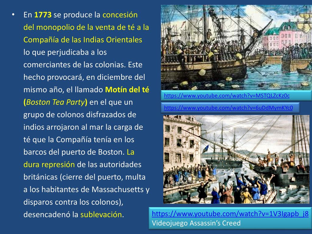 En 1773 se produce la concesión del monopolio de la venta de té a la Compañía de las Indias Orientales lo que perjudicaba a los comerciantes de las colonias. Este hecho provocará, en diciembre del mismo año, el llamado Motín del té (Boston Tea Party) en el que un grupo de colonos disfrazados de indios arrojaron al mar la carga de té que la Compañía tenía en los barcos del puerto de Boston. La dura represión de las autoridades británicas (cierre del puerto, multa a los habitantes de Massachusetts y disparos contra los colonos), desencadenó la sublevación.