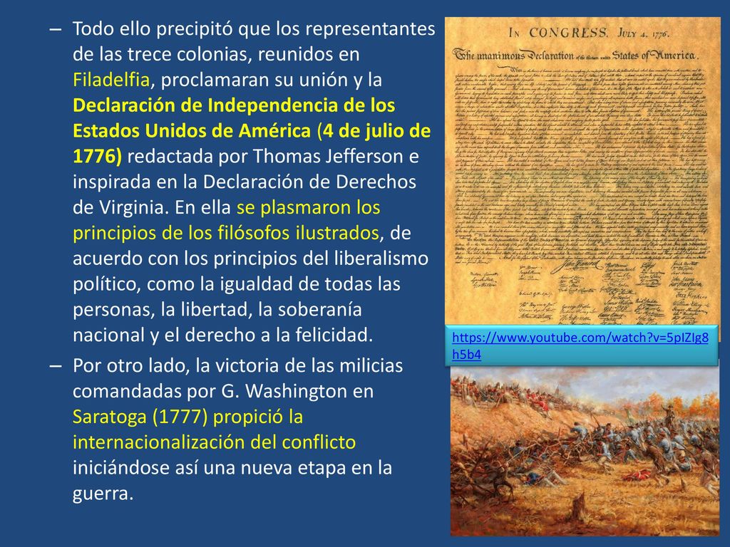 Todo ello precipitó que los representantes de las trece colonias, reunidos en Filadelfia, proclamaran su unión y la Declaración de Independencia de los Estados Unidos de América (4 de julio de 1776) redactada por Thomas Jefferson e inspirada en la Declaración de Derechos de Virginia. En ella se plasmaron los principios de los filósofos ilustrados, de acuerdo con los principios del liberalismo político, como la igualdad de todas las personas, la libertad, la soberanía nacional y el derecho a la felicidad.