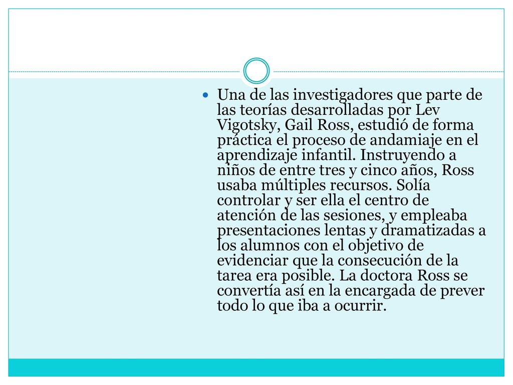 Una de las investigadores que parte de las teorías desarrolladas por Lev Vigotsky, Gail Ross, estudió de forma práctica el proceso de andamiaje en el aprendizaje infantil.