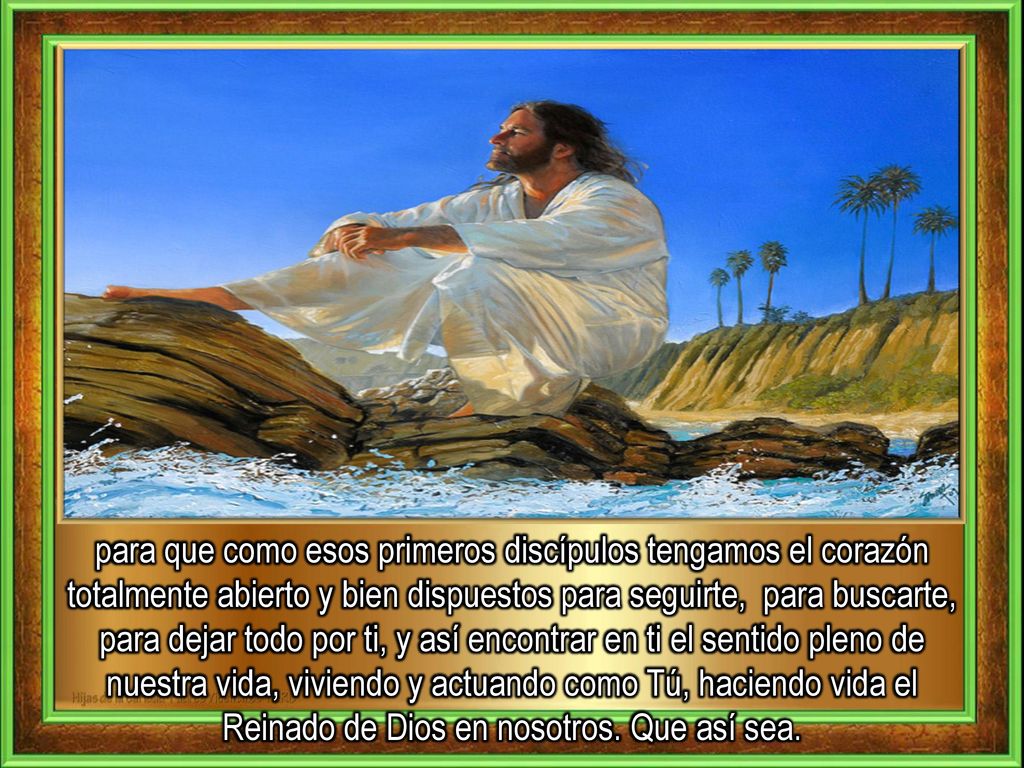 para que como esos primeros discípulos tengamos el corazón totalmente abierto y bien dispuestos para seguirte, para buscarte, para dejar todo por ti, y así encontrar en ti el sentido pleno de nuestra vida, viviendo y actuando como Tú, haciendo vida el Reinado de Dios en nosotros.