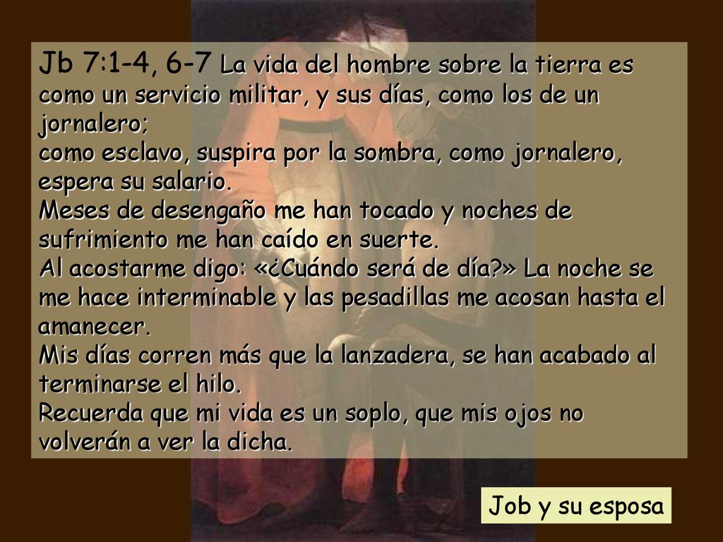 Jb 7:1-4, 6-7 La vida del hombre sobre la tierra es como un servicio militar, y sus días, como los de un jornalero; como esclavo, suspira por la sombra, como jornalero, espera su salario. Meses de desengaño me han tocado y noches de sufrimiento me han caído en suerte. Al acostarme digo: «¿Cuándo será de día » La noche se me hace interminable y las pesadillas me acosan hasta el amanecer. Mis días corren más que la lanzadera, se han acabado al terminarse el hilo. Recuerda que mi vida es un soplo, que mis ojos no volverán a ver la dicha.