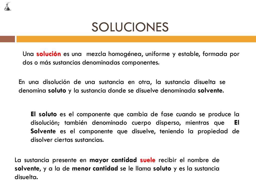 SOLUCIONES Una solución es una mezcla homogénea, uniforme y estable, formada por dos o más sustancias denominadas componentes.