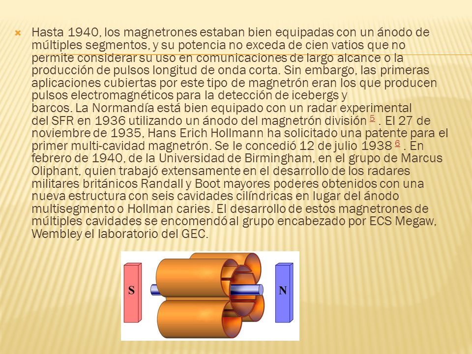 Hasta 1940, los magnetrones estaban bien equipadas con un ánodo de múltiples segmentos, y su potencia no exceda de cien vatios que no permite considerar su uso en comunicaciones de largo alcance o la producción de pulsos longitud de onda corta. Sin embargo, las primeras aplicaciones cubiertas por este tipo de magnetrón eran los que producen pulsos electromagnéticos para la detección de icebergs y barcos. La Normandía está bien equipado con un radar experimental del SFR en 1936 utilizando un ánodo del magnetrón división 5 . El 27 de noviembre de 1935, Hans Erich Hollmann ha solicitado una patente para el primer multi-cavidad magnetrón. Se le concedió 12 de julio En febrero de 1940, de la Universidad de Birmingham, en el grupo de Marcus Oliphant, quien trabajó extensamente en el desarrollo de los radares militares británicos Randall y Boot mayores poderes obtenidos con una nueva estructura con seis cavidades cilíndricas en lugar del ánodo multisegmento o Hollman caries. El desarrollo de estos magnetrones de múltiples cavidades se encomendó al grupo encabezado por ECS Megaw, Wembley el laboratorio del GEC.