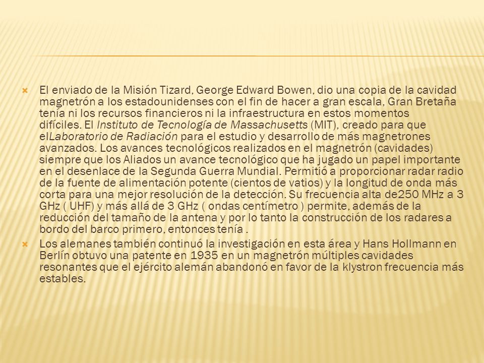 El enviado de la Misión Tizard, George Edward Bowen, dio una copia de la cavidad magnetrón a los estadounidenses con el fin de hacer a gran escala, Gran Bretaña tenía ni los recursos financieros ni la infraestructura en estos momentos difíciles. El Instituto de Tecnología de Massachusetts (MIT), creado para que elLaboratorio de Radiación para el estudio y desarrollo de más magnetrones avanzados. Los avances tecnológicos realizados en el magnetrón (cavidades) siempre que los Aliados un avance tecnológico que ha jugado un papel importante en el desenlace de la Segunda Guerra Mundial. Permitió a proporcionar radar radio de la fuente de alimentación potente (cientos de vatios) y la longitud de onda más corta para una mejor resolución de la detección. Su frecuencia alta de250 MHz a 3 GHz ( UHF) y más allá de 3 GHz ( ondas centímetro ) permite, además de la reducción del tamaño de la antena y por lo tanto la construcción de los radares a bordo del barco primero, entonces tenía .