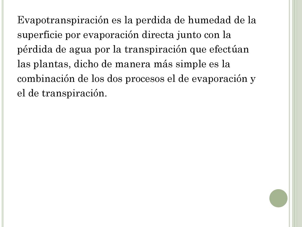 Evapotranspiración es la perdida de humedad de la superficie por evaporación directa junto con la pérdida de agua por la transpiración que efectúan las plantas, dicho de manera más simple es la combinación de los dos procesos el de evaporación y el de transpiración.