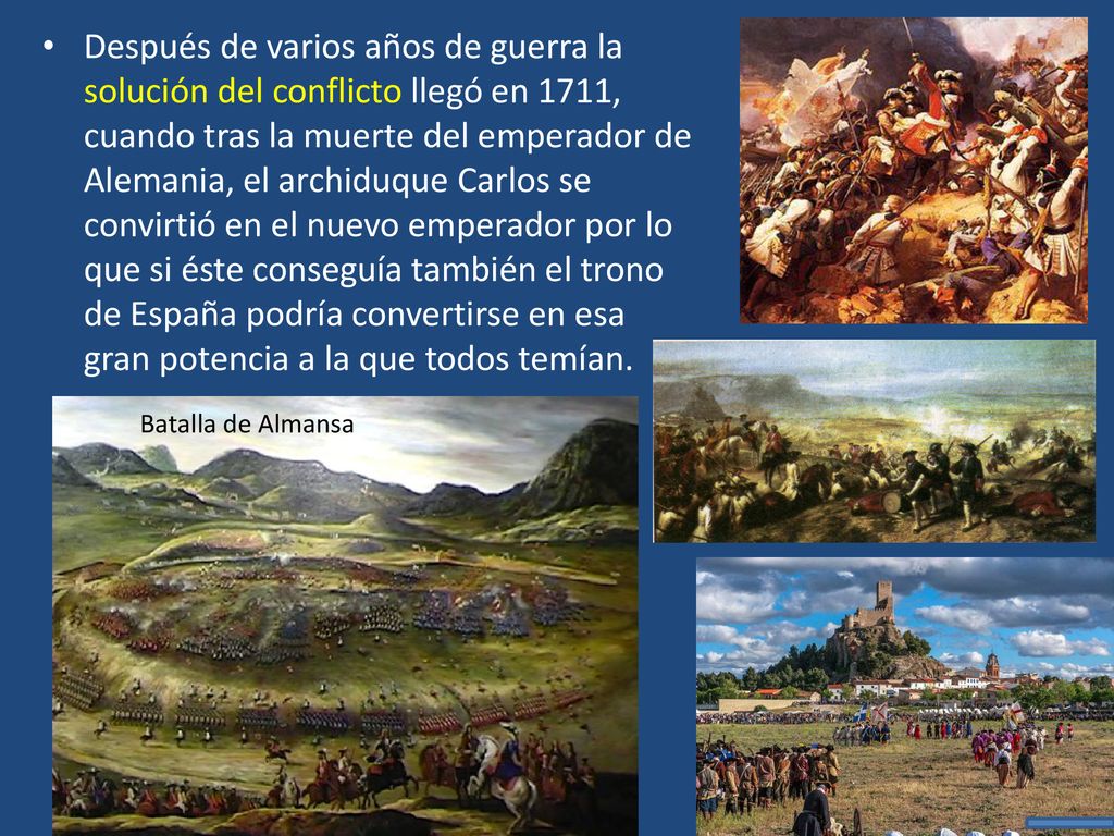 Después de varios años de guerra la solución del conflicto llegó en 1711, cuando tras la muerte del emperador de Alemania, el archiduque Carlos se convirtió en el nuevo emperador por lo que si éste conseguía también el trono de España podría convertirse en esa gran potencia a la que todos temían.