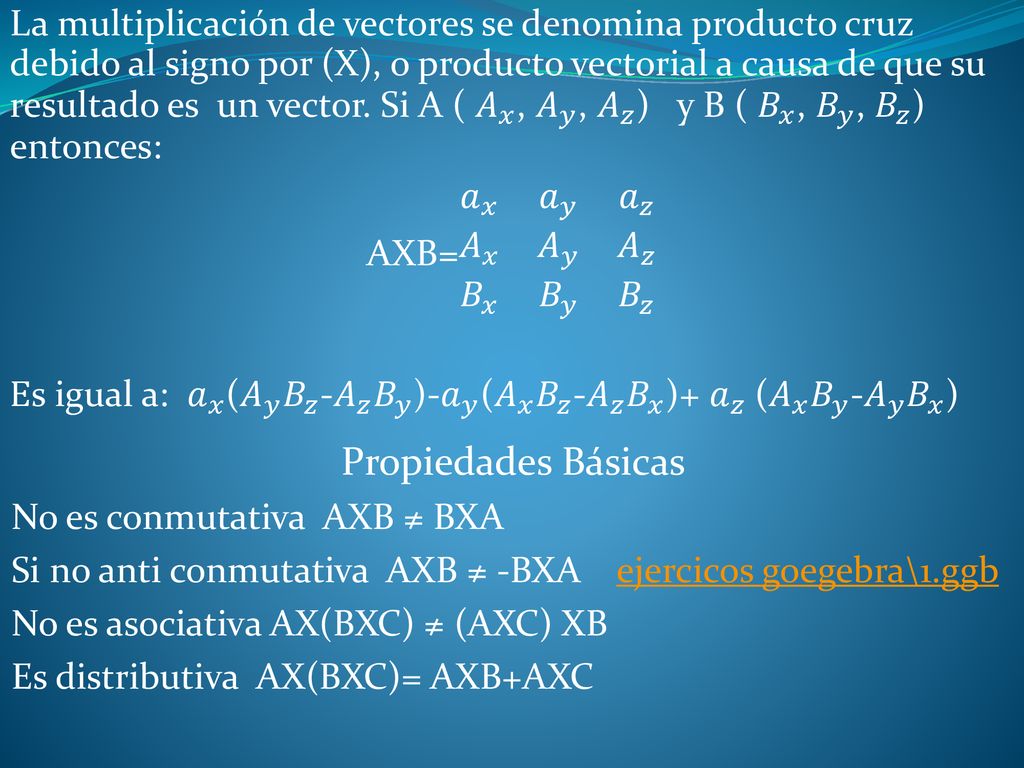 La multiplicación de vectores se denomina producto cruz debido al signo por (X), o producto vectorial a causa de que su resultado es un vector. Si A ( 𝐴 𝑥 , 𝐴 𝑦 , 𝐴 𝑧 ) y B ( 𝐵 𝑥 , 𝐵 𝑦 , 𝐵 𝑧 ) entonces: AXB= 𝑎 𝑥 𝑎 𝑦 𝑎 𝑧 𝐴 𝑥 𝐴 𝑦 𝐴 𝑧 𝐵 𝑥 𝐵 𝑦 𝐵 𝑧 Es igual a: 𝑎 𝑥 ( 𝐴 𝑦 𝐵 𝑧 - 𝐴 𝑧 𝐵 𝑦 )- 𝑎 𝑦 ( 𝐴 𝑥 𝐵 𝑧 - 𝐴 𝑧 𝐵 𝑥 )+ 𝑎 𝑧 ( 𝐴 𝑥 𝐵 𝑦 - 𝐴 𝑦 𝐵 𝑥 )