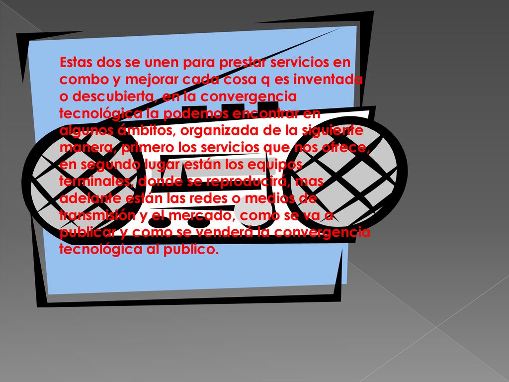 Estas dos se unen para prestar servicios en combo y mejorar cada cosa q es inventada o descubierta, en la convergencia tecnológica la podemos encontrar en algunos ámbitos, organizada de la siguiente manera, primero los servicios que nos ofrece, en segundo lugar están los equipos terminales, donde se reproducirá, mas adelante están las redes o medios de transmisión y el mercado, como se va a publicar y como se venderá la convergencia tecnológica al publico.