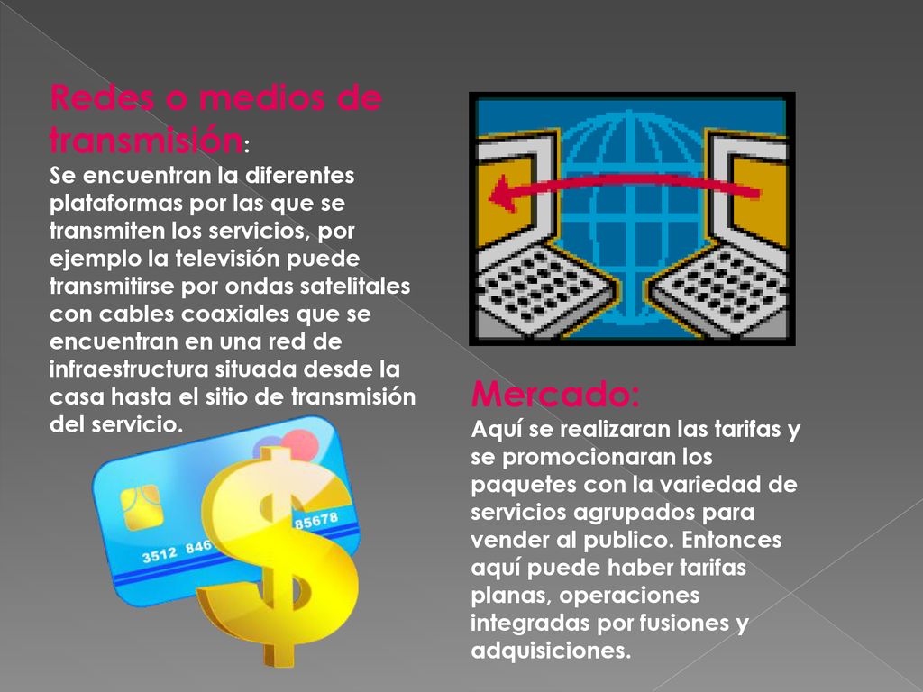 Redes o medios de transmisión: Se encuentran la diferentes plataformas por las que se transmiten los servicios, por ejemplo la televisión puede transmitirse por ondas satelitales con cables coaxiales que se encuentran en una red de infraestructura situada desde la casa hasta el sitio de transmisión del servicio.
