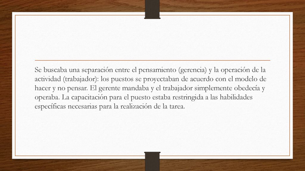 Se buscaba una separación entre el pensamiento (gerencia) y la operación de la actividad (trabajador): los puestos se proyectaban de acuerdo con el modelo de hacer y no pensar.