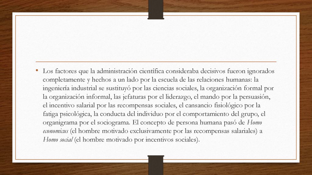 Los factores que la administración científica consideraba decisivos fueron ignorados completamente y hechos a un lado por la escuela de las relaciones humanas: la ingeniería industrial se sustituyó por las ciencias sociales, la organización formal por la organización informal, las jefaturas por el liderazgo, el mando por la persuasión, el incentivo salarial por las recompensas sociales, el cansancio fisiológico por la fatiga psicológica, la conducta del individuo por el comportamiento del grupo, el organigrama por el sociograma.