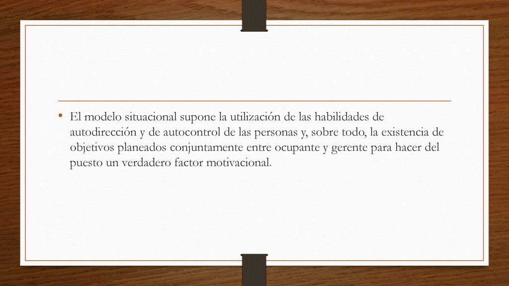 El modelo situacional supone la utilización de las habilidades de autodirección y de autocontrol de las personas y, sobre todo, la existencia de objetivos planeados conjuntamente entre ocupante y gerente para hacer del puesto un verdadero factor motivacional.