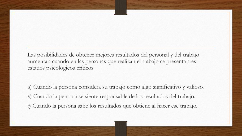 Las posibilidades de obtener mejores resultados del personal y del trabajo aumentan cuando en las personas que realizan el trabajo se presenta tres estados psicológicos críticos: a) Cuando la persona considera su trabajo como algo significativo y valioso.