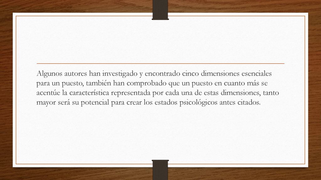 Algunos autores han investigado y encontrado cinco dimensiones esenciales para un puesto, también han comprobado que un puesto en cuanto más se acentúe la característica representada por cada una de estas dimensiones, tanto mayor será su potencial para crear los estados psicológicos antes citados.