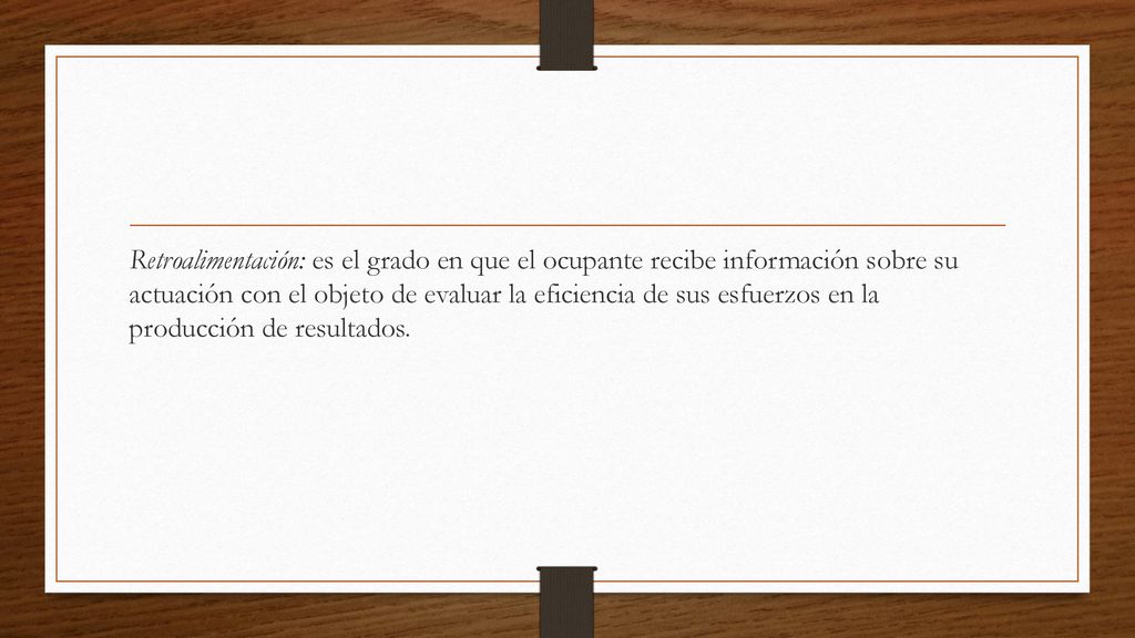 Retroalimentación: es el grado en que el ocupante recibe información sobre su actuación con el objeto de evaluar la eficiencia de sus esfuerzos en la producción de resultados.