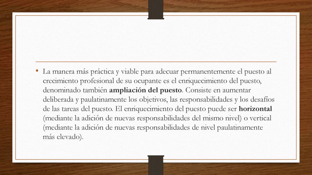 La manera más práctica y viable para adecuar permanentemente el puesto al crecimiento profesional de su ocupante es el enriquecimiento del puesto, denominado también ampliación del puesto.