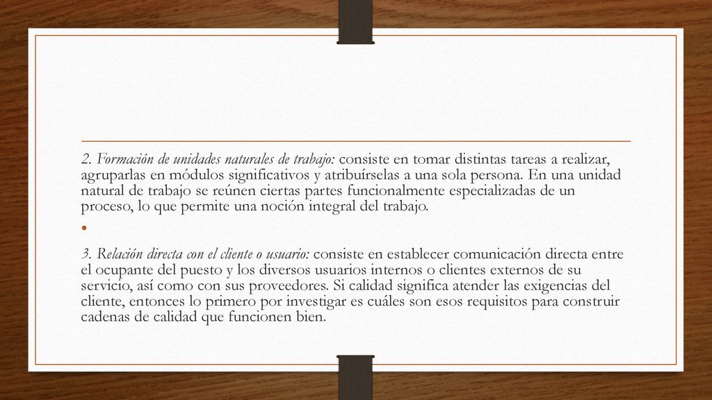 2. Formación de unidades naturales de trabajo: consiste en tomar distintas tareas a realizar, agruparlas en módulos significativos y atribuírselas a una sola persona. En una unidad natural de trabajo se reúnen ciertas partes funcionalmente especializadas de un proceso, lo que permite una noción integral del trabajo.