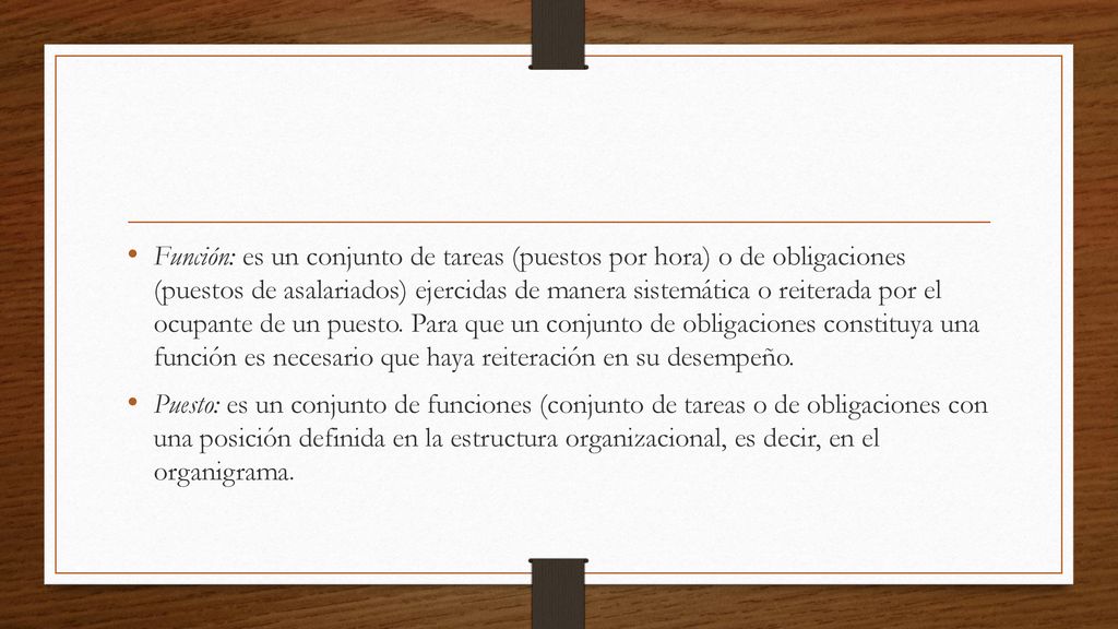 Función: es un conjunto de tareas (puestos por hora) o de obligaciones (puestos de asalariados) ejercidas de manera sistemática o reiterada por el ocupante de un puesto. Para que un conjunto de obligaciones constituya una función es necesario que haya reiteración en su desempeño.