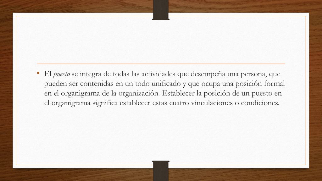 El puesto se integra de todas las actividades que desempeña una persona, que pueden ser contenidas en un todo unificado y que ocupa una posición formal en el organigrama de la organización.