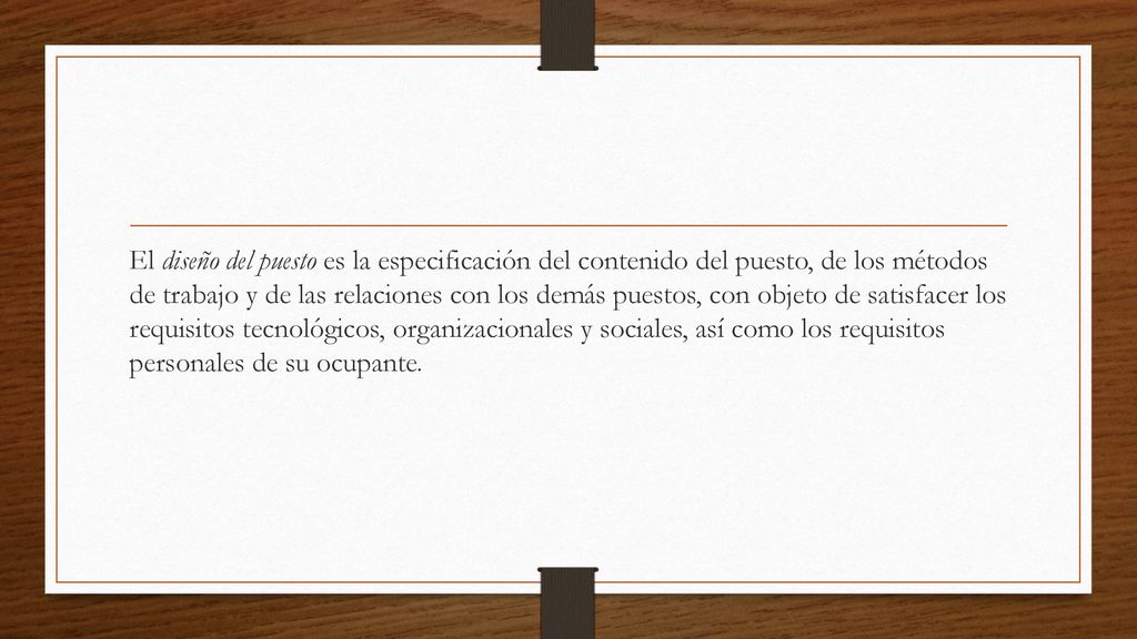 El diseño del puesto es la especificación del contenido del puesto, de los métodos de trabajo y de las relaciones con los demás puestos, con objeto de satisfacer los requisitos tecnológicos, organizacionales y sociales, así como los requisitos personales de su ocupante.