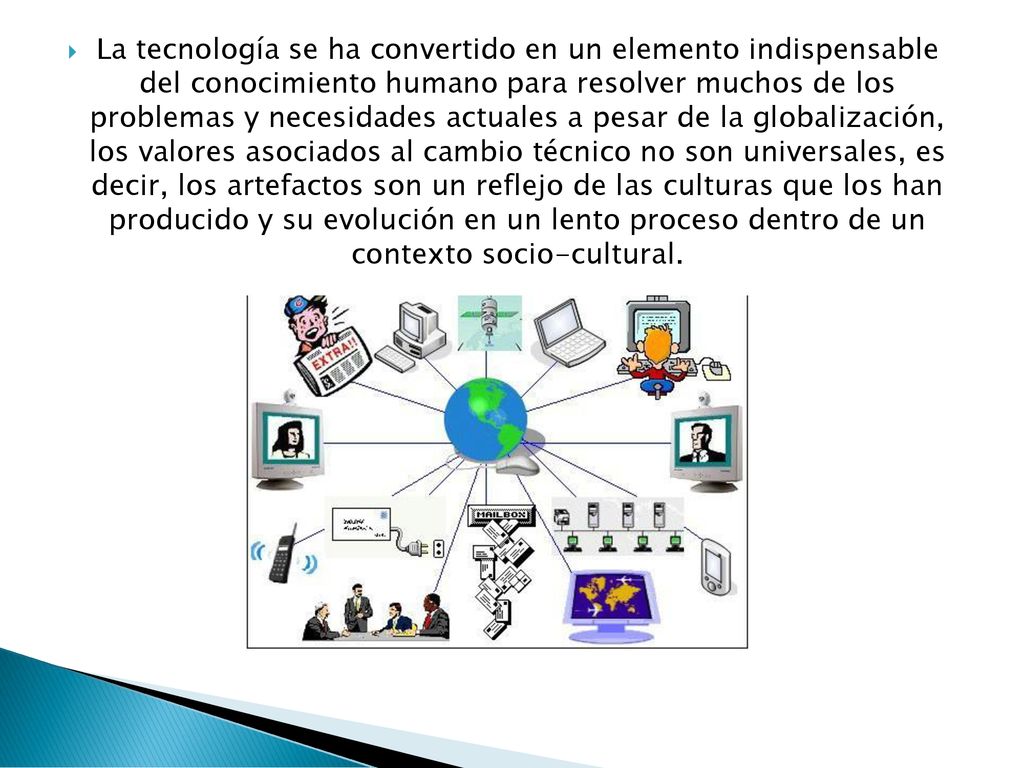 La tecnología se ha convertido en un elemento indispensable del conocimiento humano para resolver muchos de los problemas y necesidades actuales a pesar de la globalización, los valores asociados al cambio técnico no son universales, es decir, los artefactos son un reflejo de las culturas que los han producido y su evolución en un lento proceso dentro de un contexto socio-cultural.