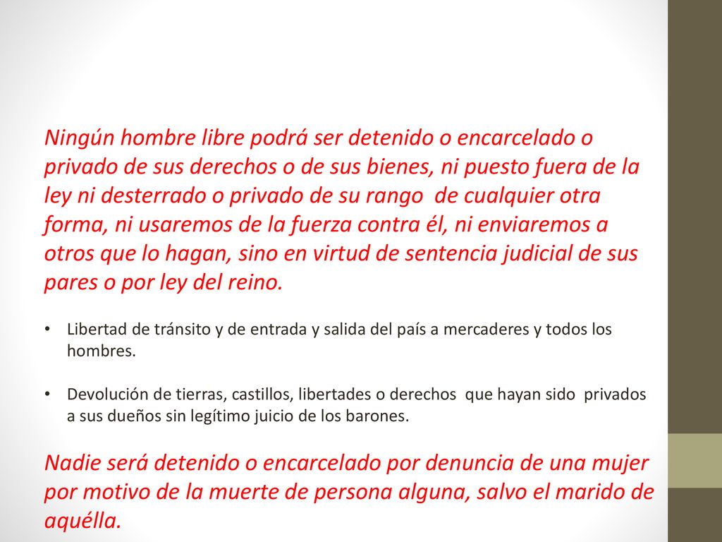Ningún hombre libre podrá ser detenido o encarcelado o privado de sus derechos o de sus bienes, ni puesto fuera de la ley ni desterrado o privado de su rango de cualquier otra forma, ni usaremos de la fuerza contra él, ni enviaremos a otros que lo hagan, sino en virtud de sentencia judicial de sus pares o por ley del reino.