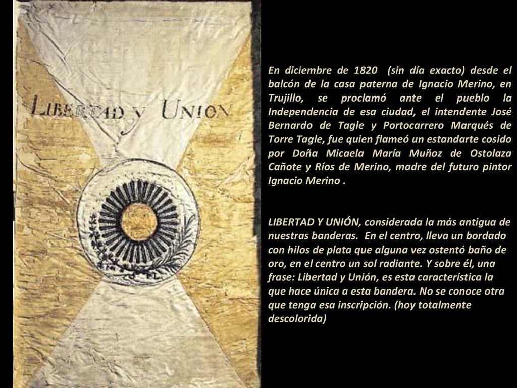 En diciembre de 1820 (sin día exacto) desde el balcón de la casa paterna de Ignacio Merino, en Trujillo, se proclamó ante el pueblo la Independencia de esa ciudad, el intendente José Bernardo de Tagle y Portocarrero Marqués de Torre Tagle, fue quien flameó un estandarte cosido por Doña Micaela María Muñoz de Ostolaza Cañote y Ríos de Merino, madre del futuro pintor Ignacio Merino .