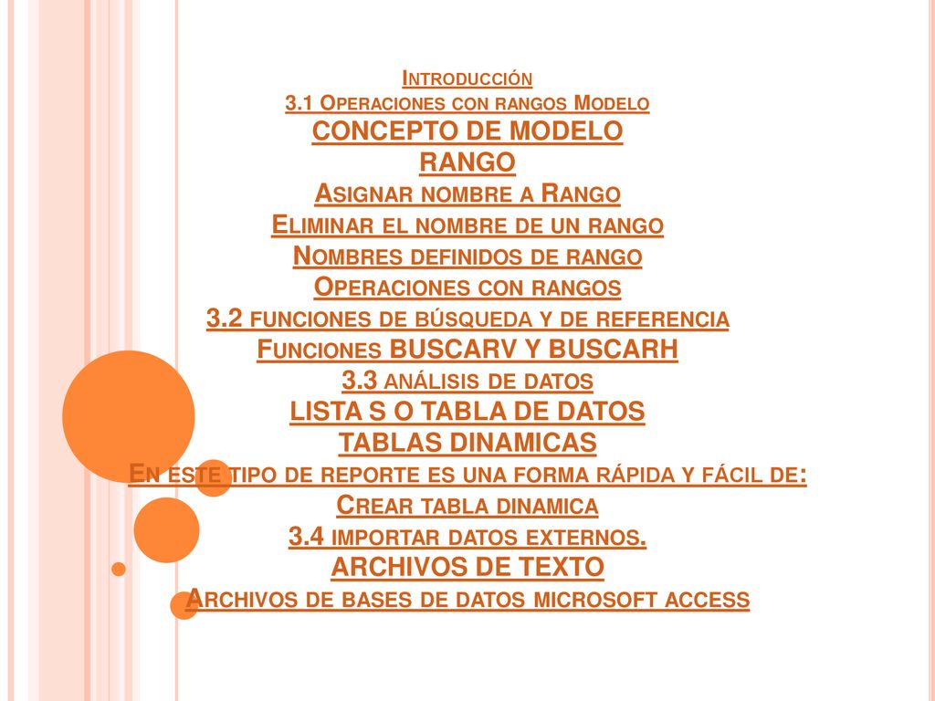 Introducción 3.1 Operaciones con rangos Modelo CONCEPTO DE MODELO RANGO Asignar nombre a Rango Eliminar el nombre de un rango Nombres definidos de rango Operaciones con rangos 3.2 funciones de búsqueda y de referencia Funciones BUSCARV Y BUSCARH 3.3 análisis de datos LISTA S O TABLA DE DATOS TABLAS DINAMICAS En este tipo de reporte es una forma rápida y fácil de: Crear tabla dinamica 3.4 importar datos externos.