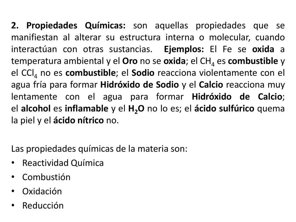 2. Propiedades Químicas: son aquellas propiedades que se manifiestan al alterar su estructura interna o molecular, cuando interactúan con otras sustancias. Ejemplos: El Fe se oxida a temperatura ambiental y el Oro no se oxida; el CH4 es combustible y el CCl4 no es combustible; el Sodio reacciona violentamente con el agua fría para formar Hidróxido de Sodio y el Calcio reacciona muy lentamente con el agua para formar Hidróxido de Calcio; el alcohol es inflamable y el H2O no lo es; el ácido sulfúrico quema la piel y el ácido nítrico no.