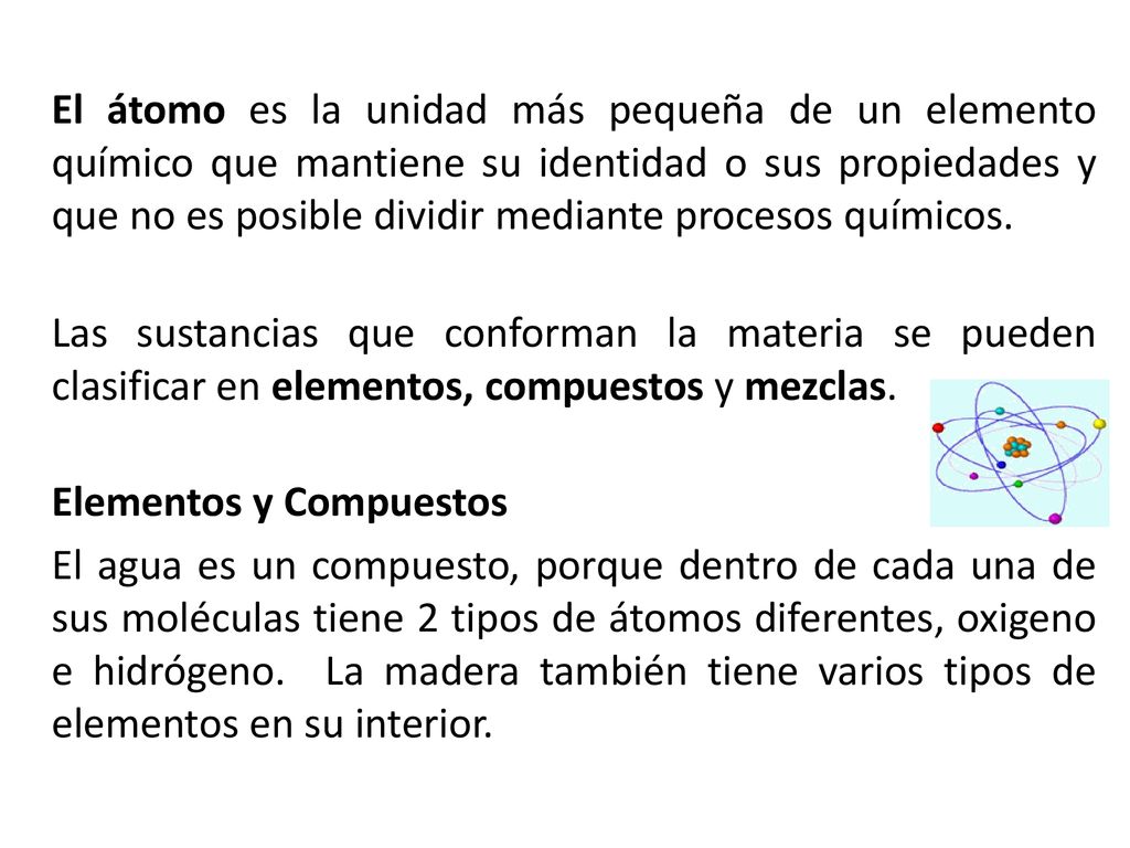 El átomo es la unidad más pequeña de un elemento químico que mantiene su identidad o sus propiedades y que no es posible dividir mediante procesos químicos.