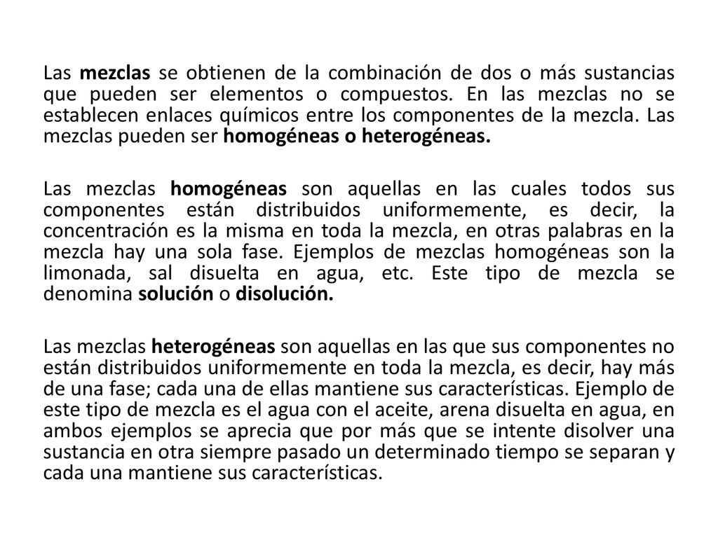 Las mezclas se obtienen de la combinación de dos o más sustancias que pueden ser elementos o compuestos. En las mezclas no se establecen enlaces químicos entre los componentes de la mezcla. Las mezclas pueden ser homogéneas o heterogéneas.