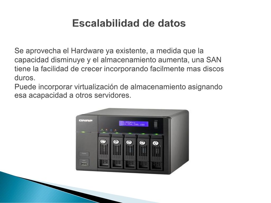 Escalabilidad de datos Se aprovecha el Hardware ya existente, a medida que la capacidad disminuye y el almacenamiento aumenta, una SAN tiene la facilidad de crecer incorporando facilmente mas discos duros.