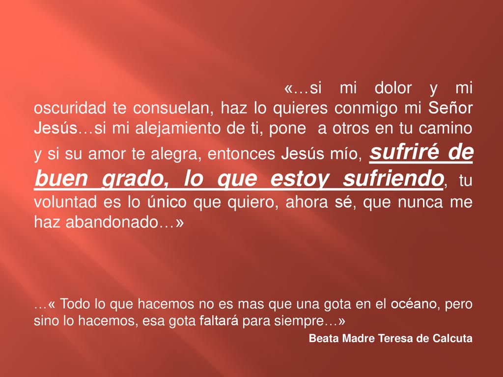«…si mi dolor y mi oscuridad te consuelan, haz lo quieres conmigo mi Señor Jesús…si mi alejamiento de ti, pone a otros en tu camino y si su amor te alegra, entonces Jesús mío, sufriré de buen grado, lo que estoy sufriendo, tu voluntad es lo único que quiero, ahora sé, que nunca me haz abandonado…»