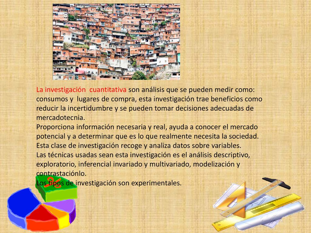 La investigación cuantitativa son análisis que se pueden medir como: consumos y lugares de compra, esta investigación trae beneficios como reducir la incertidumbre y se pueden tomar decisiones adecuadas de mercadotecnia.