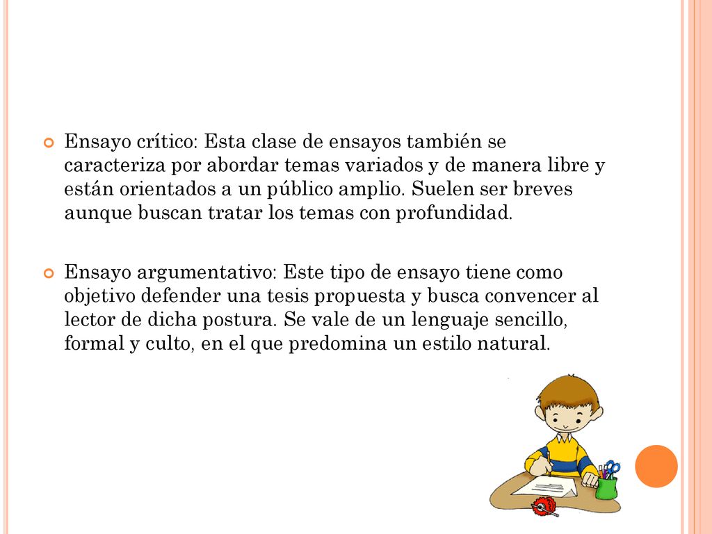 Ensayo crítico: Esta clase de ensayos también se caracteriza por abordar temas variados y de manera libre y están orientados a un público amplio. Suelen ser breves aunque buscan tratar los temas con profundidad.