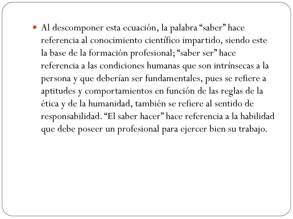 Al descomponer esta ecuación, la palabra saber hace referencia al conocimiento científico impartido, siendo este la base de la formación profesional; saber ser hace referencia a las condiciones humanas que son intrínsecas a la persona y que deberían ser fundamentales, pues se refiere a aptitudes y comportamientos en función de las reglas de la ética y de la humanidad, también se refiere al sentido de responsabilidad.