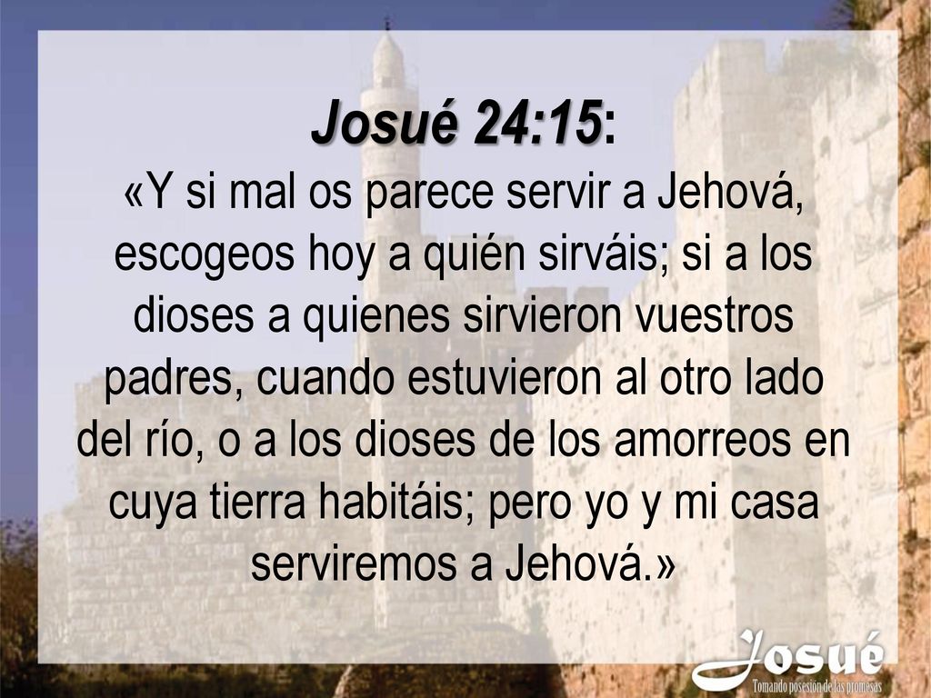 Josué 24:15: «Y si mal os parece servir a Jehová, escogeos hoy a quién sirváis; si a los dioses a quienes sirvieron vuestros padres, cuando estuvieron al otro lado del río, o a los dioses de los amorreos en cuya tierra habitáis; pero yo y mi casa serviremos a Jehová.»