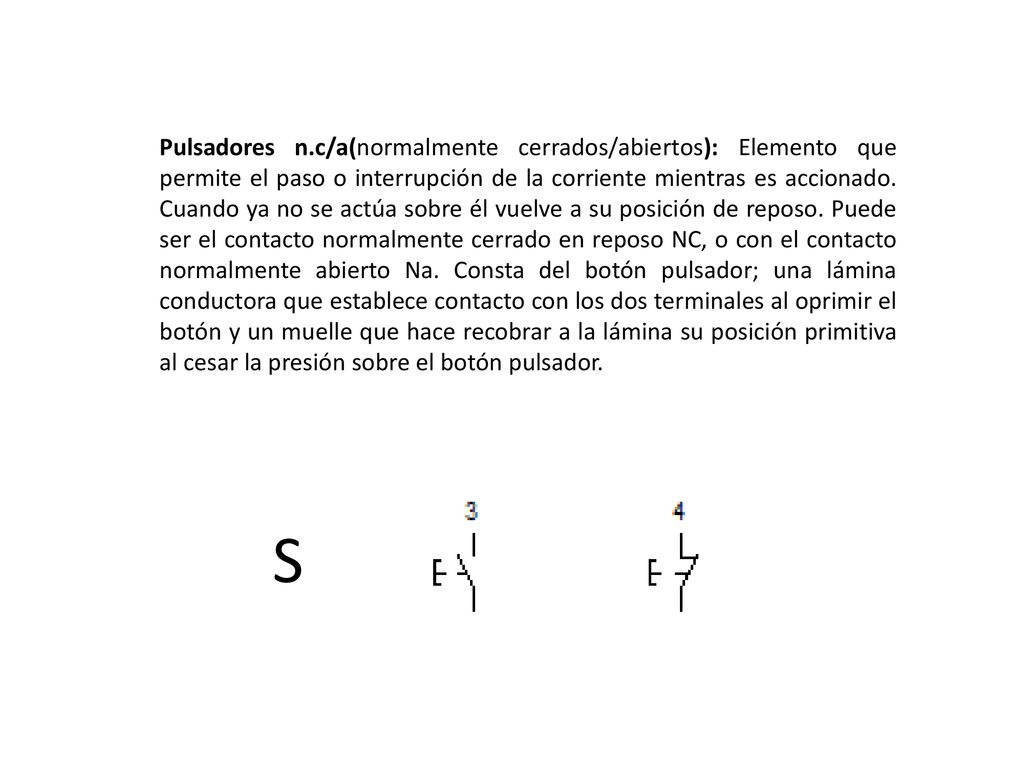 Pulsadores n.c/a(normalmente cerrados/abiertos): Elemento que permite el paso o interrupción de la corriente mientras es accionado. Cuando ya no se actúa sobre él vuelve a su posición de reposo. Puede ser el contacto normalmente cerrado en reposo NC, o con el contacto normalmente abierto Na. Consta del botón pulsador; una lámina conductora que establece contacto con los dos terminales al oprimir el botón y un muelle que hace recobrar a la lámina su posición primitiva al cesar la presión sobre el botón pulsador.