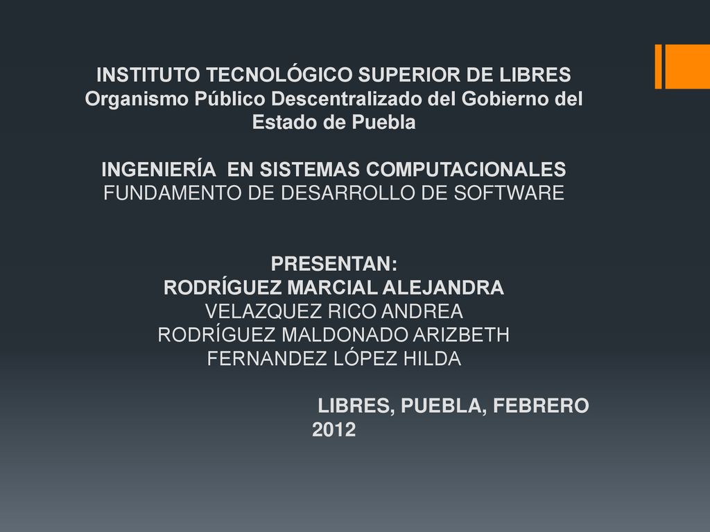 INSTITUTO TECNOLÓGICO SUPERIOR DE LIBRES Organismo Público Descentralizado del Gobierno del Estado de Puebla INGENIERÍA EN SISTEMAS COMPUTACIONALES FUNDAMENTO DE DESARROLLO DE SOFTWARE PRESENTAN: RODRÍGUEZ MARCIAL ALEJANDRA VELAZQUEZ RICO ANDREA RODRÍGUEZ MALDONADO ARIZBETH FERNANDEZ LÓPEZ HILDA LIBRES, PUEBLA, FEBRERO 2012