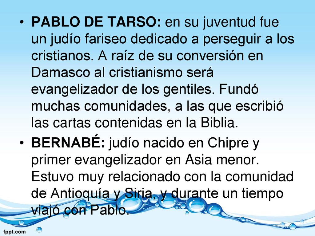 PABLO DE TARSO: en su juventud fue un judío fariseo dedicado a perseguir a los cristianos. A raíz de su conversión en Damasco al cristianismo será evangelizador de los gentiles. Fundó muchas comunidades, a las que escribió las cartas contenidas en la Biblia.