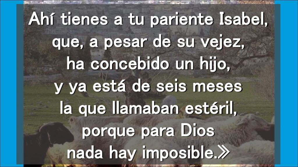 Ahí tienes a tu pariente Isabel, que, a pesar de su vejez, ha concebido un hijo, y ya está de seis meses la que llamaban estéril, porque para Dios nada hay imposible.»