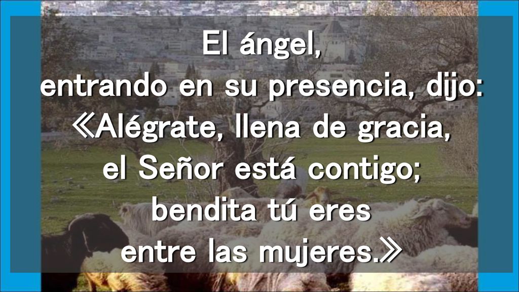 El ángel, entrando en su presencia, dijo: «Alégrate, llena de gracia, el Señor está contigo; bendita tú eres entre las mujeres.»