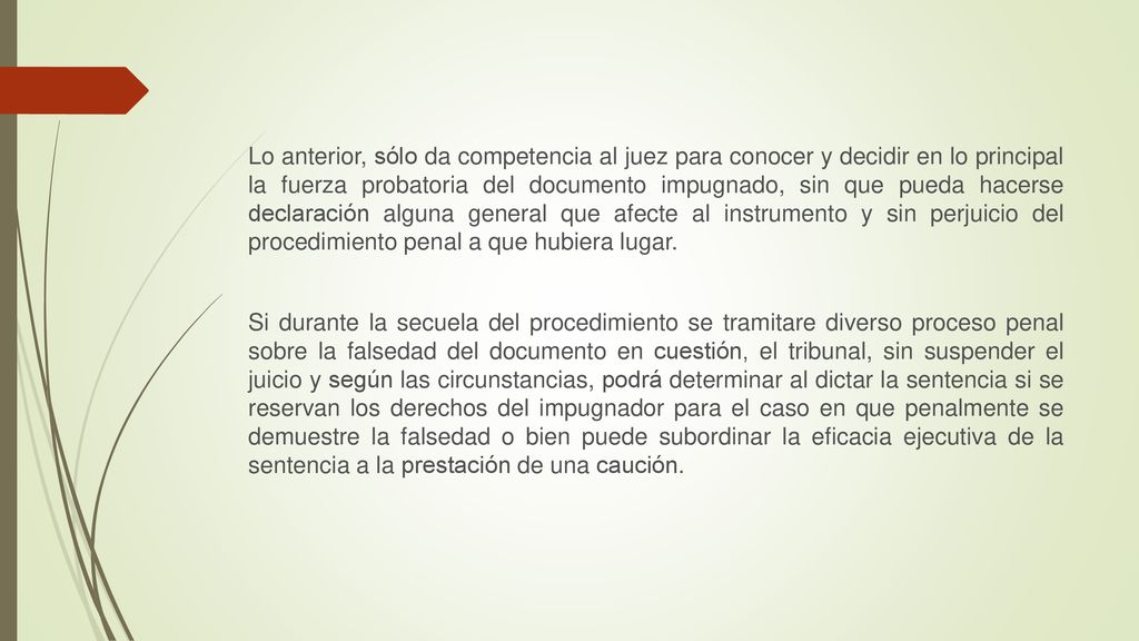Lo anterior, sólo da competencia al juez para conocer y decidir en lo principal la fuerza probatoria del documento impugnado, sin que pueda hacerse declaración alguna general que afecte al instrumento y sin perjuicio del procedimiento penal a que hubiera lugar.