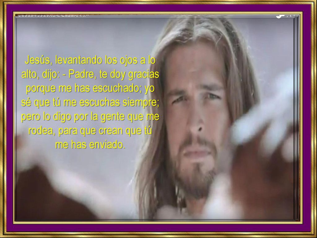 Jesús, levantando los ojos a lo alto, dijo: - Padre, te doy gracias porque me has escuchado; yo sé que tú me escuchas siempre; pero lo digo por la gente que me rodea, para que crean que tú me has enviado.