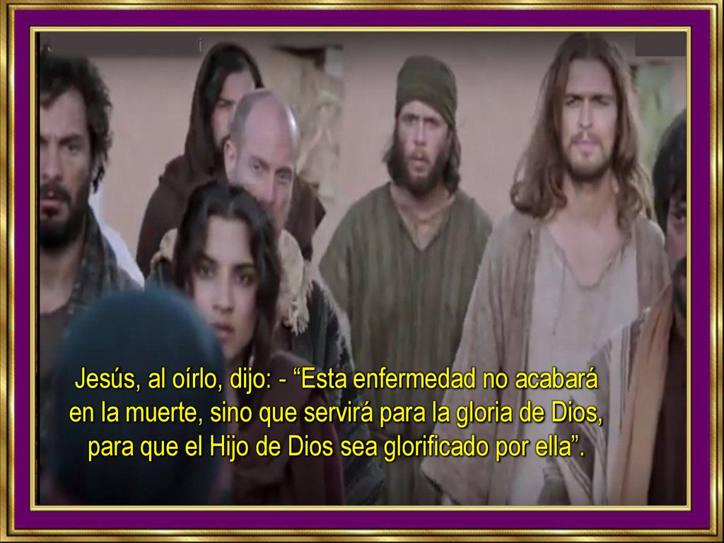 Jesús, al oírlo, dijo: - Esta enfermedad no acabará en la muerte, sino que servirá para la gloria de Dios, para que el Hijo de Dios sea glorificado por ella .